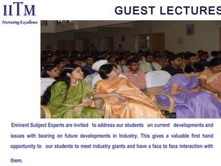 GUEST LECTURES
Eminent Subject Experts are invited  to address our students  on current developments and
issues with bearing on future developments in Industry. This gives a valuable first hand
opportunity to  our students to meet industry giants and have a face to face interaction with
them.
 