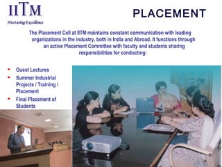 PLACEMENT
The Placement Cell at IITM maintains constant communication with leading
organizations in the industry, both in India and Abroad. It functions through
an active Placement Committee with faculty and students sharing
responsibilities for conducting:
 Guest Lectures
 Summer Industrial
Projects / Training /
Placement
 Final Placement of
Students
 