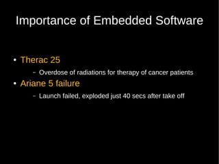 Importance of Embedded Software


●   Therac 25
       –   Overdose of radiations for therapy of cancer patients
●   Ariane 5 failure
       –   Launch failed, exploded just 40 secs after take off
 