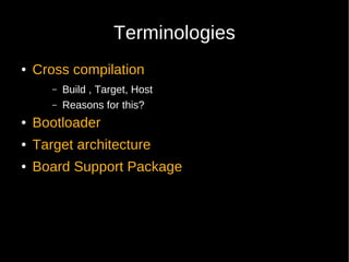 Terminologies
●   Cross compilation
       –   Build , Target, Host
       –   Reasons for this?
●   Bootloader
●   Target architecture
●   Board Support Package
 
