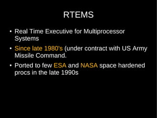 RTEMS
●   Real Time Executive for Multiprocessor
    Systems
●   Since late 1980's (under contract with US Army
    Missile Command.
●   Ported to few ESA and NASA space hardened
    procs in the late 1990s
 