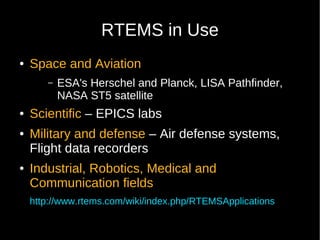 RTEMS in Use
●   Space and Aviation
       –   ESA's Herschel and Planck, LISA Pathfinder,
           NASA ST5 satellite
●   Scientific – EPICS labs
●   Military and defense – Air defense systems,
    Flight data recorders
●   Industrial, Robotics, Medical and
    Communication fields
    http://www.rtems.com/wiki/index.php/RTEMSApplications
 