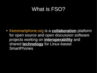 What is FSO?


●   freesmartphone.org is a collaboration platform
    for open source and open discussion software
    projects working on interoperability and
    shared technology for Linux-based
    SmartPhones
 