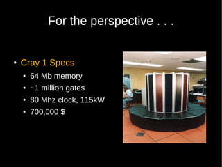 For the perspective . . .


●   Cray 1 Specs
    ●   64 Mb memory
    ●   ~1 million gates
    ●   80 Mhz clock, 115kW
    ●   700,000 $
 