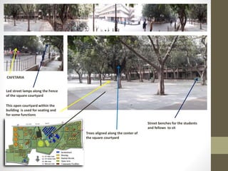 Ashoka Trees Along the periphery
of the lawn to provide screening
Street benches for the students
and fellows to sit
This open courtyard within the
building is used for seating and
for some functions
Trees aligned along the center of
the square courtyard
Led street lamps along the Fence
of the square courtyard
CAFETARIA
 