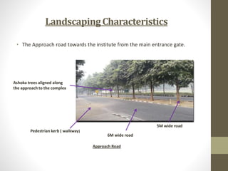 LandscapingCharacteristics
• The Approach road towards the institute from the main entrance gate.
Ashoka trees aligned along
the approach to the complex
Pedestrian kerb ( walkway)
6M wide road
5M wide road
Approach Road
 