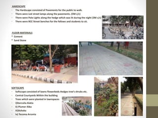 HARDSCAPE
• The Hardscape consisted of Pavements for the public to walk.
• There were Led street lamps along the pavements. (5M c/c)
• There were Pole Lights along the hedge which was lit during the night (3M c/c)
• There were RCC Street benches for the fellows and students to sit.
FLOOR MATERIALS
* Cement
* Sand Stone
SOFTSCAPE
• Softscape consisted of lawns flowerbeds Hedges tree’s shrubs etc.
• Central Courtyards Within the building
• Trees which were planted in lawnspaces
• i)Sterculia Alatia
• Ii) Plumer Alba
• Iii)Ashoka
• Iv) Tecoma Arcenia
 