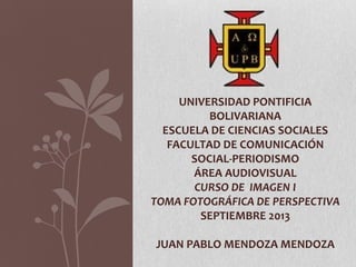 UNIVERSIDAD PONTIFICIA
BOLIVARIANA
ESCUELA DE CIENCIAS SOCIALES
FACULTAD DE COMUNICACIÓN
SOCIAL-PERIODISMO
ÁREA AUDIOVISUAL
CURSO DE IMAGEN I
TOMA FOTOGRÁFICA DE PERSPECTIVA
SEPTIEMBRE 2013
JUAN PABLO MENDOZA MENDOZA
 