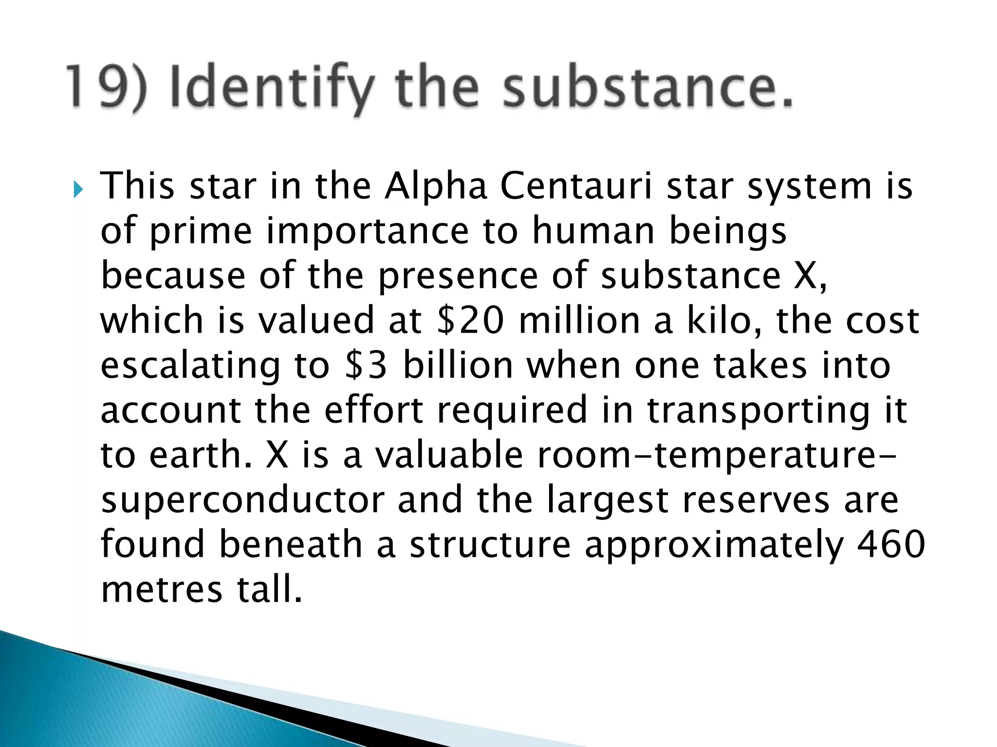    This star in the Alpha Centauri star system is
    of prime importance to human beings
    because of the presence of substance X,
    which is valued at $20 million a kilo, the cost
    escalating to $3 billion when one takes into
    account the effort required in transporting it
    to earth. X is a valuable room-temperature-
    superconductor and the largest reserves are
    found beneath a structure approximately 460
    metres tall.
 