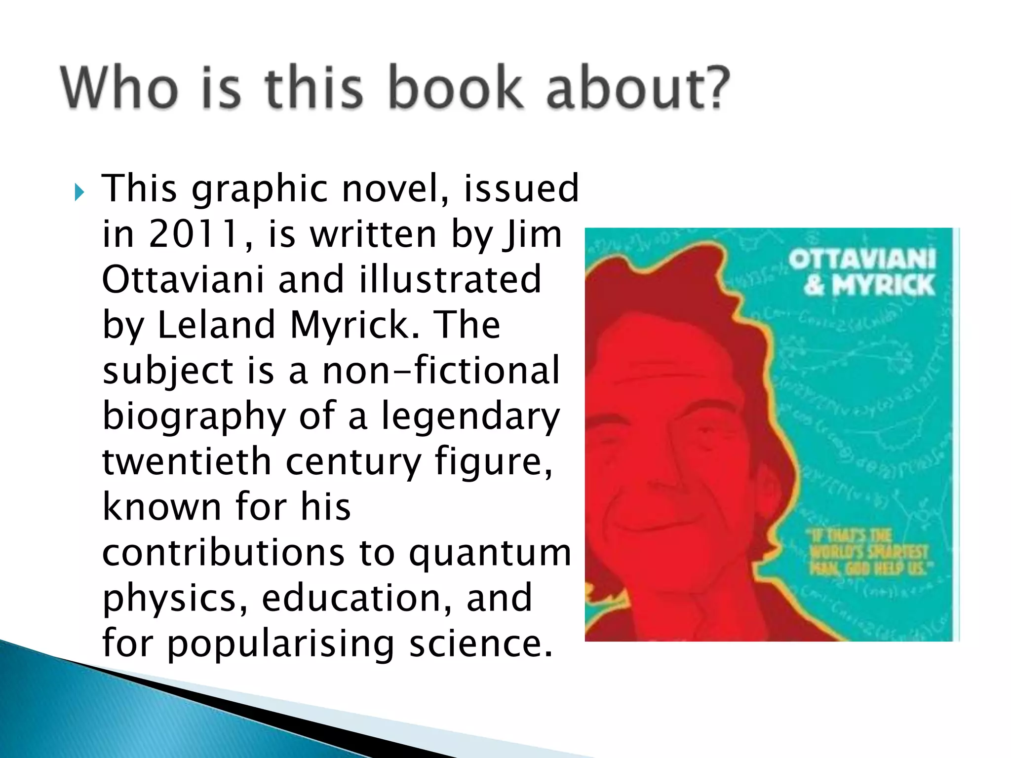    This graphic novel, issued
    in 2011, is written by Jim
    Ottaviani and illustrated
    by Leland Myrick. The
    subject is a non-fictional
    biography of a legendary
    twentieth century figure,
    known for his
    contributions to quantum
    physics, education, and
    for popularising science.
 