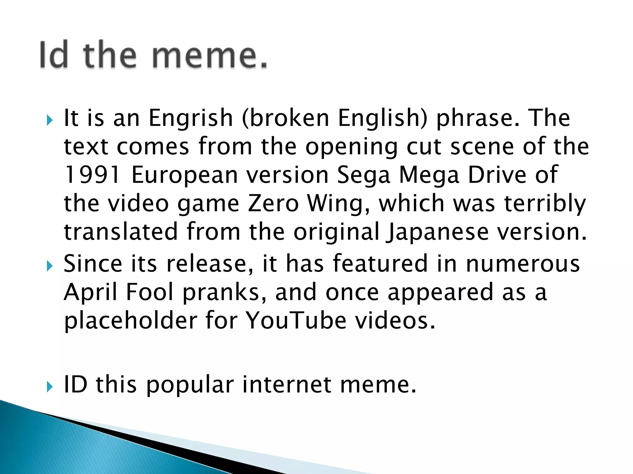    It is an Engrish (broken English) phrase. The
    text comes from the opening cut scene of the
    1991 European version Sega Mega Drive of
    the video game Zero Wing, which was terribly
    translated from the original Japanese version.
   Since its release, it has featured in numerous
    April Fool pranks, and once appeared as a
    placeholder for YouTube videos.

   ID this popular internet meme.
 