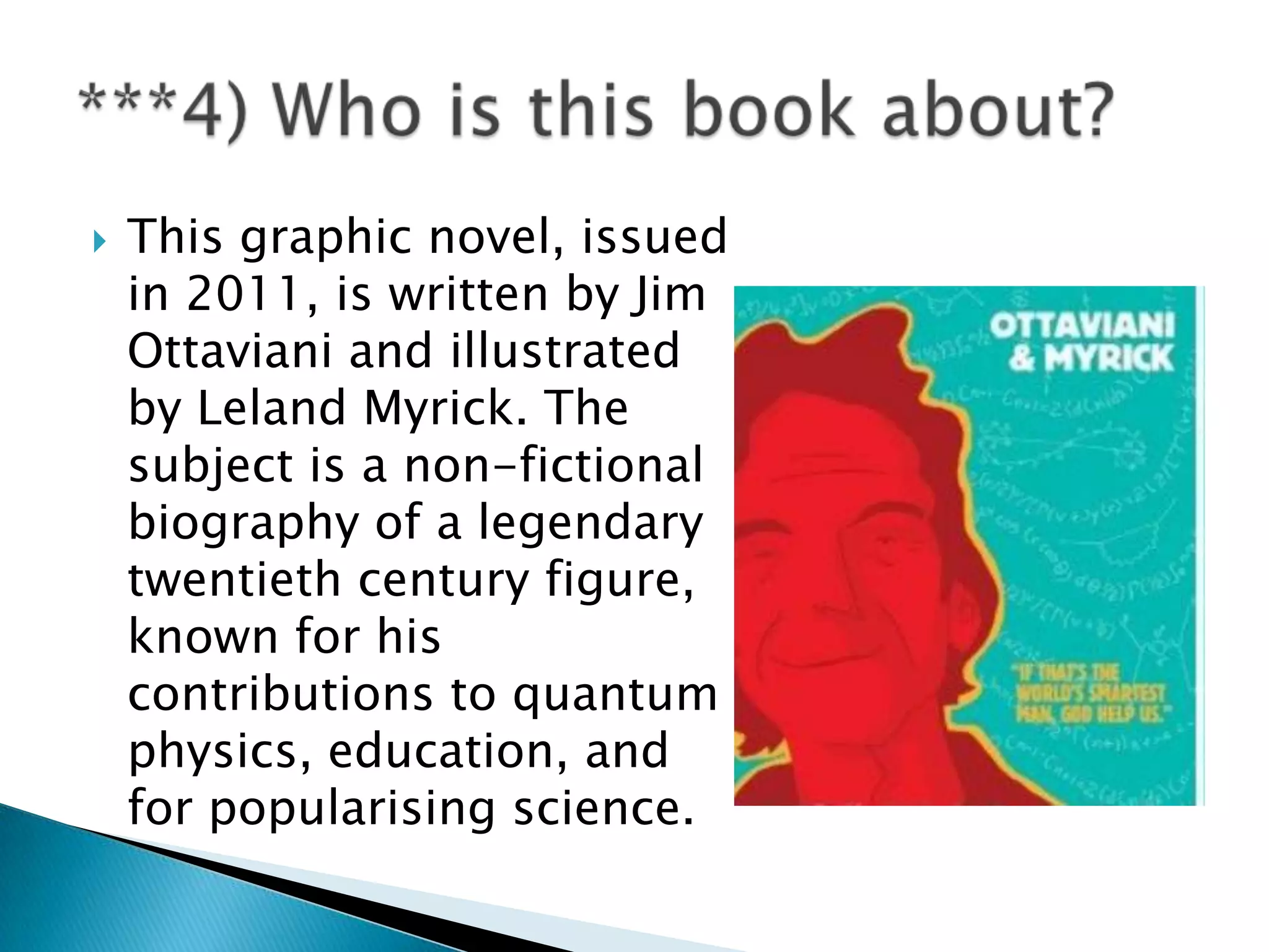    This graphic novel, issued
    in 2011, is written by Jim
    Ottaviani and illustrated
    by Leland Myrick. The
    subject is a non-fictional
    biography of a legendary
    twentieth century figure,
    known for his
    contributions to quantum
    physics, education, and
    for popularising science.
 