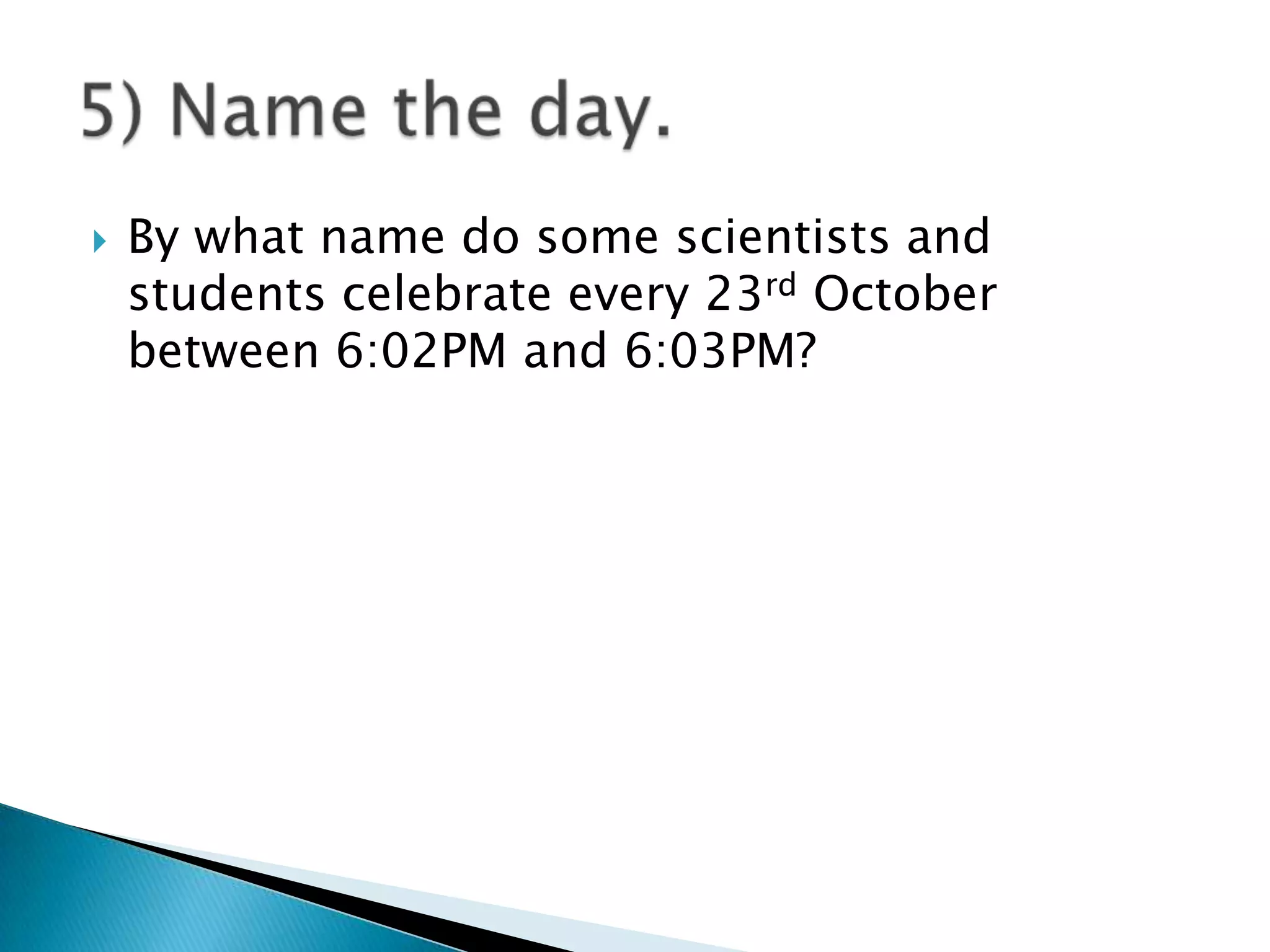    By what name do some scientists and
    students celebrate every 23rd October
    between 6:02PM and 6:03PM?
 