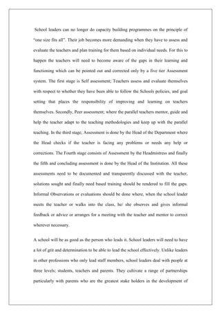 School leaders can no longer do capacity building programmes on the principle of
“one size fits all”. Their job becomes more demanding when they have to assess and
evaluate the teachers and plan training for them based on individual needs. For this to
happen the teachers will need to become aware of the gaps in their learning and
functioning which can be pointed out and corrected only by a five tier Assessment
system. The first stage is Self assessment; Teachers assess and evaluate themselves
with respect to whether they have been able to follow the Schools policies, and goal
setting that places the responsibility of improving and learning on teachers
themselves. Secondly, Peer assessment; where the parallel teachers mentor, guide and
help the teacher adapt to the teaching methodologies and keep up with the parallel
teaching. In the third stage, Assessment is done by the Head of the Department where
the Head checks if the teacher is facing any problems or needs any help or
corrections. The Fourth stage consists of Assessment by the Headmistress and finally
the fifth and concluding assessment is done by the Head of the Institution. All these
assessments need to be documented and transparently discussed with the teacher,
solutions sought and finally need based training should be rendered to fill the gaps.
Informal Observations or evaluations should be done where, when the school leader
meets the teacher or walks into the class, he/ she observes and gives informal
feedback or advice or arranges for a meeting with the teacher and mentor to correct
wherever necessary.
A school will be as good as the person who leads it. School leaders will need to have
a lot of grit and determination to be able to lead the school effectively. Unlike leaders
in other professions who only lead staff members, school leaders deal with people at
three levels; students, teachers and parents. They cultivate a range of partnerships
particularly with parents who are the greatest stake holders in the development of
 