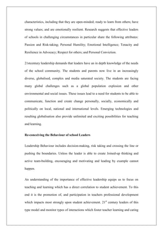 characteristics, including that they are open-minded; ready to learn from others; have
strong values; and are emotionally resilient. Research suggests that effective leaders
of schools in challenging circumstances in particular share the following attributes:
Passion and Risk-taking; Personal Humility; Emotional Intelligence; Tenacity and
Resilience in Advocacy; Respect for others; and Personal Conviction.
21stcentury leadership demands that leaders have an in depth knowledge of the needs
of the school community. The students and parents now live in an increasingly
diverse, globalised, complex and media saturated society. The students are facing
many global challenges such as a global population explosion and other
environmental and social issues. These issues lead to a need for students to be able to
communicate, function and create change personally, socially, economically and
politically on local, national and international levels. Emerging technologies and
resulting globalisation also provide unlimited and exciting possibilities for teaching
and learning.
Re-conceiving the Behaviour of school Leaders
Leadership Behaviour includes decision-making, risk taking and crossing the line or
pushing the boundaries. Unless the leader is able to create Joined-up thinking and
active team-building, encouraging and motivating and leading by example cannot
happen.
An understanding of the importance of effective leadership equips us to focus on
teaching and learning which has a direct correlation to student achievement. To this
end it is the promotion of, and participation in teachers professional development
which impacts most strongly upon student achievement. 21st
century leaders of this
type model and monitor types of interactions which foster teacher learning and caring
 