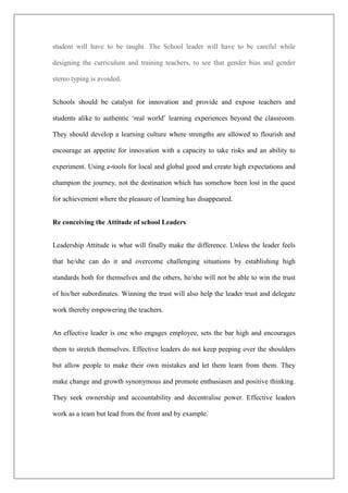 student will have to be taught. The School leader will have to be careful while
designing the curriculum and training teachers, to see that gender bias and gender
stereo typing is avoided.
Schools should be catalyst for innovation and provide and expose teachers and
students alike to authentic ‘real world’ learning experiences beyond the classroom.
They should develop a learning culture where strengths are allowed to flourish and
encourage an appetite for innovation with a capacity to take risks and an ability to
experiment. Using e-tools for local and global good and create high expectations and
champion the journey, not the destination which has somehow been lost in the quest
for achievement where the pleasure of learning has disappeared.
Re conceiving the Attitude of school Leaders
Leadership Attitude is what will finally make the difference. Unless the leader feels
that he/she can do it and overcome challenging situations by establishing high
standards both for themselves and the others, he/she will not be able to win the trust
of his/her subordinates. Winning the trust will also help the leader trust and delegate
work thereby empowering the teachers.
An effective leader is one who engages employee, sets the bar high and encourages
them to stretch themselves. Effective leaders do not keep peeping over the shoulders
but allow people to make their own mistakes and let them learn from them. They
make change and growth synonymous and promote enthusiasm and positive thinking.
They seek ownership and accountability and decentralise power. Effective leaders
work as a team but lead from the front and by example.
 