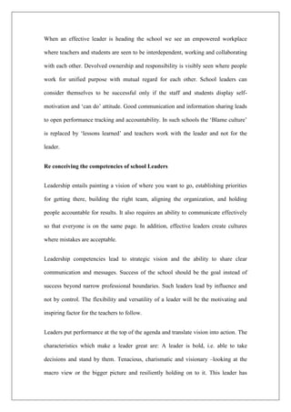 When an effective leader is heading the school we see an empowered workplace
where teachers and students are seen to be interdependent, working and collaborating
with each other. Devolved ownership and responsibility is visibly seen where people
work for unified purpose with mutual regard for each other. School leaders can
consider themselves to be successful only if the staff and students display self-
motivation and ‘can do’ attitude. Good communication and information sharing leads
to open performance tracking and accountability. In such schools the ‘Blame culture’
is replaced by ‘lessons learned’ and teachers work with the leader and not for the
leader.
Re conceiving the competencies of school Leaders
Leadership entails painting a vision of where you want to go, establishing priorities
for getting there, building the right team, aligning the organization, and holding
people accountable for results. It also requires an ability to communicate effectively
so that everyone is on the same page. In addition, effective leaders create cultures
where mistakes are acceptable.
Leadership competencies lead to strategic vision and the ability to share clear
communication and messages. Success of the school should be the goal instead of
success beyond narrow professional boundaries. Such leaders lead by influence and
not by control. The flexibility and versatility of a leader will be the motivating and
inspiring factor for the teachers to follow.
Leaders put performance at the top of the agenda and translate vision into action. The
characteristics which make a leader great are: A leader is bold, i.e. able to take
decisions and stand by them. Tenacious, charismatic and visionary –looking at the
macro view or the bigger picture and resiliently holding on to it. This leader has
 
