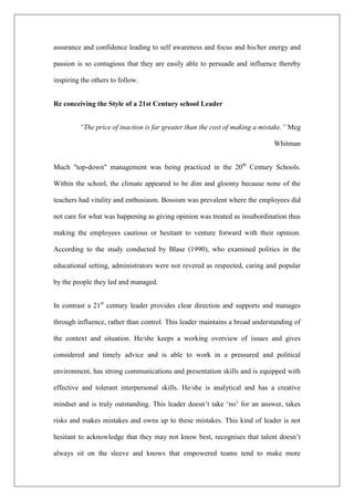 assurance and confidence leading to self awareness and focus and his/her energy and
passion is so contagious that they are easily able to persuade and influence thereby
inspiring the others to follow.
Re conceiving the Style of a 21st Century school Leader
“The price of inaction is far greater than the cost of making a mistake.” Meg
Whitman
Much "top-down" management was being practiced in the 20th
Century Schools.
Within the school, the climate appeared to be dim and gloomy because none of the
teachers had vitality and enthusiasm. Bossism was prevalent where the employees did
not care for what was happening as giving opinion was treated as insubordination thus
making the employees cautious or hesitant to venture forward with their opinion.
According to the study conducted by Blase (1990), who examined politics in the
educational setting, administrators were not revered as respected, caring and popular
by the people they led and managed.
In contrast a 21st
century leader provides clear direction and supports and manages
through influence, rather than control. This leader maintains a broad understanding of
the context and situation. He/she keeps a working overview of issues and gives
considered and timely advice and is able to work in a pressured and political
environment, has strong communications and presentation skills and is equipped with
effective and tolerant interpersonal skills. He/she is analytical and has a creative
mindset and is truly outstanding. This leader doesn’t take ‘no’ for an answer, takes
risks and makes mistakes and owns up to these mistakes. This kind of leader is not
hesitant to acknowledge that they may not know best, recognises that talent doesn’t
always sit on the sleeve and knows that empowered teams tend to make more
 