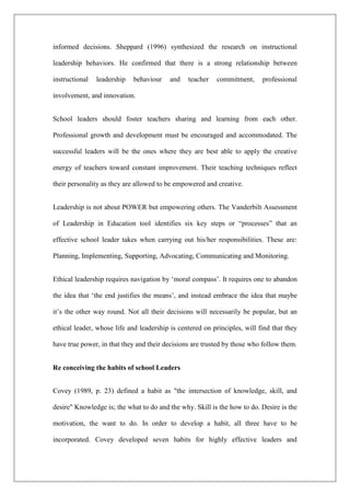 informed decisions. Sheppard (1996) synthesized the research on instructional
leadership behaviors. He confirmed that there is a strong relationship between
instructional leadership behaviour and teacher commitment, professional
involvement, and innovation.
School leaders should foster teachers sharing and learning from each other.
Professional growth and development must be encouraged and accommodated. The
successful leaders will be the ones where they are best able to apply the creative
energy of teachers toward constant improvement. Their teaching techniques reflect
their personality as they are allowed to be empowered and creative.
Leadership is not about POWER but empowering others. The Vanderbilt Assessment
of Leadership in Education tool identifies six key steps or “processes” that an
effective school leader takes when carrying out his/her responsibilities. These are:
Planning, Implementing, Supporting, Advocating, Communicating and Monitoring.
Ethical leadership requires navigation by ‘moral compass’. It requires one to abandon
the idea that ‘the end justifies the means’, and instead embrace the idea that maybe
it’s the other way round. Not all their decisions will necessarily be popular, but an
ethical leader, whose life and leadership is centered on principles, will find that they
have true power, in that they and their decisions are trusted by those who follow them.
Re conceiving the habits of school Leaders
Covey (1989, p. 23) defined a habit as "the intersection of knowledge, skill, and
desire" Knowledge is; the what to do and the why. Skill is the how to do. Desire is the
motivation, the want to do. In order to develop a habit, all three have to be
incorporated. Covey developed seven habits for highly effective leaders and
 