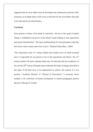 suggested that all seven habits must be developed and continuously practiced. Self-
awareness, an in-depth study of self, serves as the basis for the seven habits and needs
to be cultivated by all school leaders.
Conclusion
From practice to theory, from doubt to conviction—the key to the speed of quality
change is embedded in the power of the School Leader helping to lead organization
and system transformation. “The main stumbling block for most principals is that they
don’t know what it means and/or how to do it.” Michael Fullan (May 1, 2009)
“The expectations from 21st
century Student and Teachers have no doubt escalated
and it is impossible for one person to rise to the expectations and deliver. The 21st
century schools will need a separate leader who will only look after the Academics. In
this role the 20th
Century Principal cannot undertake the kinds of changes described in
this paper. If all these have to be implemented in schools, the creation of a new
position, “Academic Director” or “Director of Innovations,” is necessary whose
mandate is the cultivation of faculty development to reorient pedagogical practice
Brown D. (Rising Ed. Trends)
 