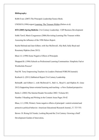 Bibliography:
Robb Evan: (2007) The Principals Leadership Source Book.
UNESCO (1996)-report Learning: The Treasure Within (Delors et al)
HTI (2005) Spring Bulletin: 21st Century Leadership - USP Business Development
Sobhi Tawil; Marie Cougoureux (2006) Revisiting Learning:The Treasure within
Assessing the influence of the 1996 Delors Report.
Rachel Bolstad and Jane Gilbert, with Sue McDowall, Ally Bull, Sally Boyd and
Rosemary Hipkins (June 2012)
Blasé J.J. (1990) Some Negative Effects of Principals
Sheppard B. (1996) Schools as Professional Learning Communities: Simplistic Fad or
Worthwhile Process?
Paul M. Terry Empowering Teachers As Leaders (National FORUM Journals)
Roebuck G. (2011) Sabbatical Report 21st Century Leadership.
BolstadR. and Gilbert J., with McDowall S., Bull A., Boyd S. and Hipkins R. (June
2012) Supporting future-oriented learning and teaching - a New Zealand perspective
Burke J. (2002) The Internet Reader November 2002 | Volume 60 |
Number 3 Reading and Writing in the Content Areas Pages 38-42
Blase, J.J. (1990, Winter). Some negative effects of principals’ control-oriented and
protective political behavior. American Educational Research Journal, 27, 727-753.
Brown D. Rising Ed Trends, Looking Beyond the 21st Century: Growing a Staff
Development Garden of Innovation,
 