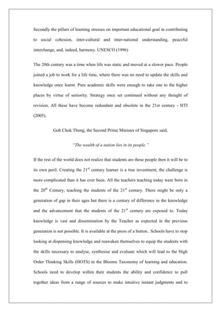 Secondly the pillars of learning stresses on important educational goal in contributing
to social cohesion, inter-cultural and inter-national understanding, peaceful
interchange, and, indeed, harmony. UNESCO (1996)
The 20th century was a time when life was static and moved at a slower pace. People
joined a job to work for a life time, where there was no need to update the skills and
knowledge once learnt. Pure academic skills were enough to take one to the higher
places by virtue of seniority. Strategy once set continued without any thought of
revision. All these have become redundant and obsolete in the 21st century - HTI
(2005).
Goh Chok Thong, the Second Prime Minister of Singapore said,
“The wealth of a nation lies in its people.”
If the rest of the world does not realize that students are these people then it will be to
its own peril. Creating the 21st
century learner is a true investment; the challenge is
more complicated than it has ever been. All the teachers teaching today were born in
the 20th
Century, teaching the students of the 21st
century. There might be only a
generation of gap in their ages but there is a century of difference in the knowledge
and the advancement that the students of the 21st
century are exposed to. Today
knowledge is vast and dissemination by the Teacher as expected in the previous
generation is not possible. It is available at the press of a button.. Schools have to stop
looking at dispensing knowledge and reawaken themselves to equip the students with
the skills necessary to analyse, synthesise and evaluate which will lead to the High
Order Thinking Skills (HOTS) in the Blooms Taxonomy of learning and education.
Schools need to develop within their students the ability and confidence to pull
together ideas from a range of sources to make intuitive instant judgments and to
 