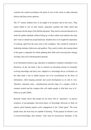 scrutinise the content according to the point of view of the writer to make educated
choices and form correct opinions.
The 21st
century students have to be taught to be dynamic and on the move. They
cannot afford to rest on their laurels, especially countries like India which had
continued with the dregs of the British education. They need to reinvent themselves to
reach the global standards without letting go of their culture and tradition thus they
don’t want or should not accept hand-outs. Students have to be taught the importance
of working, right from the class room to the workplace. They should be exposed to
leadership attitudes, behaviours and qualities. They need to realize that staying ahead
of the game is important for which updating their skills and reviewing their strategy
will play a key role in thrusting them upwards.
In an information intensive age, education is mandated to respond to demands in two
directions: on the one hand, it has to transmit an increasing amount of constantly
evolving knowledge and know how, adapted to a knowledge driven civilization; on
the other hand, it has to enable learners not to be overwhelmed by the flows of
information, while keeping personal and social development as its end in view.
Therefore ‘education must ...simultaneously provide maps of a complex world in
constant turmoil and the compass that will enable people to find their way in it’.
Delors et al, p85 (2006).
Research clearly shows that people do not learn well as “spectators”, as passive
recipients of pre-packaged, bite-sized pieces of knowledge delivered to them by
experts; good learning requires active engagement in the “whole game”. The more
people learn, the more they are capable of learning. “If the purpose of schools is not
to transmit knowledge, then teachers’ roles must be reconceived. Similarly, if the
 