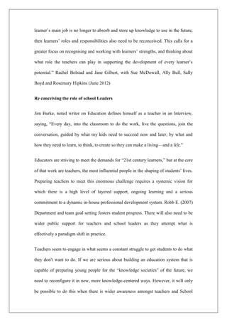 learner’s main job is no longer to absorb and store up knowledge to use in the future,
then learners’ roles and responsibilities also need to be reconceived. This calls for a
greater focus on recognising and working with learners’ strengths, and thinking about
what role the teachers can play in supporting the development of every learner’s
potential.” Rachel Bolstad and Jane Gilbert, with Sue McDowall, Ally Bull, Sally
Boyd and Rosemary Hipkins (June 2012)
Re conceiving the role of school Leaders
Jim Burke, noted writer on Education defines himself as a teacher in an Interview,
saying, “Every day, into the classroom to do the work, live the questions, join the
conversation, guided by what my kids need to succeed now and later, by what and
how they need to learn, to think, to create so they can make a living––and a life.”
Educators are striving to meet the demands for “21st century learners,” but at the core
of that work are teachers, the most influential people in the shaping of students’ lives.
Preparing teachers to meet this enormous challenge requires a systemic vision for
which there is a high level of layered support, ongoing learning and a serious
commitment to a dynamic in-house professional development system. Robb E. (2007)
Department and team goal setting fosters student progress. There will also need to be
wider public support for teachers and school leaders as they attempt what is
effectively a paradigm shift in practice.
Teachers seem to engage in what seems a constant struggle to get students to do what
they don't want to do. If we are serious about building an education system that is
capable of preparing young people for the “knowledge societies” of the future, we
need to reconfigure it in new, more knowledge-centered ways. However, it will only
be possible to do this when there is wider awareness amongst teachers and School
 
