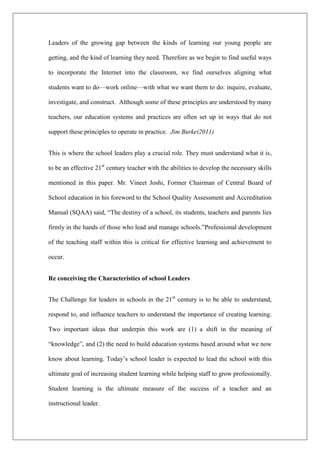 Leaders of the growing gap between the kinds of learning our young people are
getting, and the kind of learning they need. Therefore as we begin to find useful ways
to incorporate the Internet into the classroom, we find ourselves aligning what
students want to do—work online—with what we want them to do: inquire, evaluate,
investigate, and construct. Although some of these principles are understood by many
teachers, our education systems and practices are often set up in ways that do not
support these principles to operate in practice. Jim Burke(2011)
This is where the school leaders play a crucial role. They must understand what it is,
to be an effective 21st
century teacher with the abilities to develop the necessary skills
mentioned in this paper. Mr. Vineet Joshi, Former Chairman of Central Board of
School education in his foreword to the School Quality Assessment and Accreditation
Manual (SQAA) said, “The destiny of a school, its students, teachers and parents lies
firmly in the hands of those who lead and manage schools.”Professional development
of the teaching staff within this is critical for effective learning and achievement to
occur.
Re conceiving the Characteristics of school Leaders
The Challenge for leaders in schools in the 21st
century is to be able to understand,
respond to, and influence teachers to understand the importance of creating learning.
Two important ideas that underpin this work are (1) a shift in the meaning of
“knowledge”, and (2) the need to build education systems based around what we now
know about learning. Today’s school leader is expected to lead the school with this
ultimate goal of increasing student learning while helping staff to grow professionally.
Student learning is the ultimate measure of the success of a teacher and an
instructional leader.
 