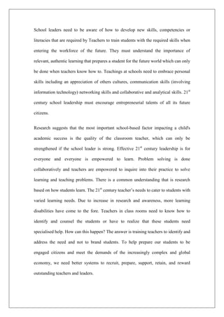School leaders need to be aware of how to develop new skills, competencies or
literacies that are required by Teachers to train students with the required skills when
entering the workforce of the future. They must understand the importance of
relevant, authentic learning that prepares a student for the future world which can only
be done when teachers know how to. Teachings at schools need to embrace personal
skills including an appreciation of others cultures, communication skills (involving
information technology) networking skills and collaborative and analytical skills. 21st
century school leadership must encourage entrepreneurial talents of all its future
citizens.
Research suggests that the most important school-based factor impacting a child's
academic success is the quality of the classroom teacher, which can only be
strengthened if the school leader is strong. Effective 21st
century leadership is for
everyone and everyone is empowered to learn. Problem solving is done
collaboratively and teachers are empowered to inquire into their practice to solve
learning and teaching problems. There is a common understanding that is research
based on how students learn. The 21st
century teacher’s needs to cater to students with
varied learning needs. Due to increase in research and awareness, more learning
disabilities have come to the fore. Teachers in class rooms need to know how to
identify and counsel the students or have to realize that these students need
specialised help. How can this happen? The answer is training teachers to identify and
address the need and not to brand students. To help prepare our students to be
engaged citizens and meet the demands of the increasingly complex and global
economy, we need better systems to recruit, prepare, support, retain, and reward
outstanding teachers and leaders.
 