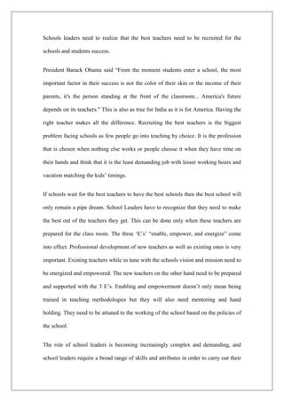 Schools leaders need to realize that the best teachers need to be recruited for the
schools and students success.
President Barack Obama said “From the moment students enter a school, the most
important factor in their success is not the color of their skin or the income of their
parents, it's the person standing at the front of the classroom... America's future
depends on its teachers." This is also as true for India as it is for America. Having the
right teacher makes all the difference. Recruiting the best teachers is the biggest
problem facing schools as few people go into teaching by choice. It is the profession
that is chosen when nothing else works or people choose it when they have time on
their hands and think that it is the least demanding job with lesser working hours and
vacation matching the kids’ timings.
If schools wait for the best teachers to have the best schools then the best school will
only remain a pipe dream. School Leaders have to recognize that they need to make
the best out of the teachers they get. This can be done only when these teachers are
prepared for the class room. The three ‘E’s’ “enable, empower, and energize” come
into effect. Professional development of new teachers as well as existing ones is very
important. Existing teachers while in tune with the schools vision and mission need to
be energized and empowered. The new teachers on the other hand need to be prepared
and supported with the 3 E’s. Enabling and empowerment doesn’t only mean being
trained in teaching methodologies but they will also need mentoring and hand
holding. They need to be attuned to the working of the school based on the policies of
the school.
The role of school leaders is becoming increasingly complex and demanding, and
school leaders require a broad range of skills and attributes in order to carry out their
 