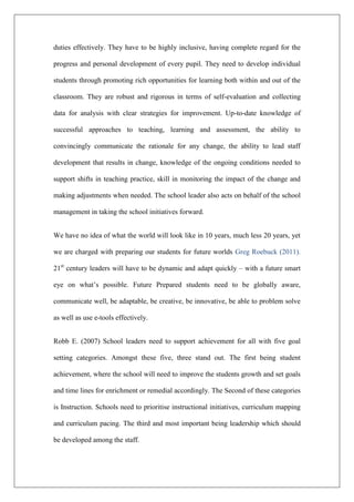 duties effectively. They have to be highly inclusive, having complete regard for the
progress and personal development of every pupil. They need to develop individual
students through promoting rich opportunities for learning both within and out of the
classroom. They are robust and rigorous in terms of self-evaluation and collecting
data for analysis with clear strategies for improvement. Up-to-date knowledge of
successful approaches to teaching, learning and assessment, the ability to
convincingly communicate the rationale for any change, the ability to lead staff
development that results in change, knowledge of the ongoing conditions needed to
support shifts in teaching practice, skill in monitoring the impact of the change and
making adjustments when needed. The school leader also acts on behalf of the school
management in taking the school initiatives forward.
We have no idea of what the world will look like in 10 years, much less 20 years, yet
we are charged with preparing our students for future worlds Greg Roebuck (2011).
21st
century leaders will have to be dynamic and adapt quickly – with a future smart
eye on what’s possible. Future Prepared students need to be globally aware,
communicate well, be adaptable, be creative, be innovative, be able to problem solve
as well as use e-tools effectively.
Robb E. (2007) School leaders need to support achievement for all with five goal
setting categories. Amongst these five, three stand out. The first being student
achievement, where the school will need to improve the students growth and set goals
and time lines for enrichment or remedial accordingly. The Second of these categories
is Instruction. Schools need to prioritise instructional initiatives, curriculum mapping
and curriculum pacing. The third and most important being leadership which should
be developed among the staff.
 