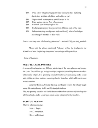 14
145. Invite senior citizen(s) to present local history to class including
displaying artifacts (clothing, tools, objects, etc.)
146. Prepare mock newspaper on specific topic or era
147. Draw a giant map on floor of classroom
148. Research local archaeological site
149. Exchange program with schools from different parts of the state
150. In brainstorming small group, students identify a list of techniques
and strategies that best fit their class.
Source: teaching.uncc.edu/learning_resources/….methods/150_teaching_methods
Along with the above mentioned Pedagogy styles, the teachers in our
school have been employing many more interesting teaching methods.
Some of them are:
MULTI-TEACHERS APPROACH
A group of teachers take up different sub topics of the same chapter and engage
the class. The children get an opportunity to experience teaching of many teachers
of the same subject. It is generally conducted in the AV room using audio-visual
aids. All the sections students come together for this class which adds excitement
to such session.
Computer Science, General Science and Social Studies have been taught
using this methodology for III and IV standard students.
The pre- primary teachers and I and II standard teachers use this methodology for
all the subjects. Audio-visual aids are an added attraction for the toddlers.
LEARNING BY DOING
There is a famous saying:
I hear...I forget;
I see...I remember;
I do…I understand.
 