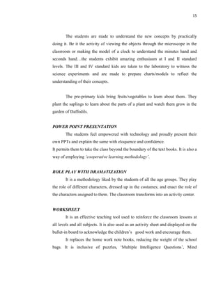 15
The students are made to understand the new concepts by practically
doing it. Be it the activity of viewing the objects through the microscope in the
classroom or making the model of a clock to understand the minutes hand and
seconds hand…the students exhibit amazing enthusiasm at I and II standard
levels. The III and IV standard kids are taken to the laboratory to witness the
science experiments and are made to prepare charts/models to reflect the
understanding of their concepts.
The pre-primary kids bring fruits/vegetables to learn about them. They
plant the saplings to learn about the parts of a plant and watch them grow in the
garden of Daffodils.
POWER POINT PRESENTATION
The students feel empowered with technology and proudly present their
own PPTs and explain the same with eloquence and confidence.
It permits them to take the class beyond the boundary of the text books. It is also a
way of employing „cooperative learning methodology‟.
ROLE PLAY WITH DRAMATIZATION
It is a methodology liked by the students of all the age groups. They play
the role of different characters, dressed up in the costumes; and enact the role of
the characters assigned to them. The classroom transforms into an activity center.
WORKSHEET
It is an effective teaching tool used to reinforce the classroom lessons at
all levels and all subjects. It is also used as an activity sheet and displayed on the
bullet-in board to acknowledge the children‟s good work and encourage them.
It replaces the home work note books, reducing the weight of the school
bags. It is inclusive of puzzles, „Multiple Intelligence Questions‟, Mind
 