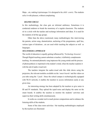 16
Maps…etc, making it picturesque. It is designed to be child –centric. The students
solve it with pleasure, without complaining.
DELPHI CIRCLE
In this methodology, the class gets an informal ambience. Sometimes it is
conducted outdoors to break the monotony of a regular classroom. The students
sit in a circle with the teacher and exchange information and ideas. It is used for
the students of all the age groups.
Other than the above mentioned, many methodologies like interviewing
the parents, action song, dramatization, anchoring of the programmes, spell bee,
various types of dictations…etc are used while teaching the subjects as well as
languages.
MULTIMEDIA APPROACH
The world of education is equally getting influenced by „Technology Invasion‟.
Though Digital teaching cannot substitute a teacher, it definitely complements
teaching. An animated phonetic song impresses the young minds and the process
of photosynthesis is imprinted in the student‟s mind, when the teacher explains it
with the aid of audio-visual tool.
The teachers integrate the audio-visual aids like slide shows using the
projectors, the relevant modules available on the „smart boards‟ and the videos on
you tube using the „I pads‟. Since the school campus is technologically equipped
with Wi-Fi network, it enables the teachers to access information easily at any
given time.
An interesting strategy has been adopted by the teachers to give notes in
III and IV standards. They upload the typed notes and display the same on the
smart boards. It enables the teachers to monitor the students‟ activities and
supervise their writing skills simultaneously.
It works as a wonder tool to teach picture compositions and to enhance the
listening skills of the students.
Some of the class room activities / the teaching methodologies employed
by the teachers are illustrated:
 