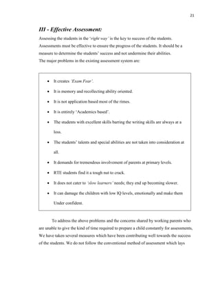 21
III - Effective Assessment:
Assessing the students in the „right way‟ is the key to success of the students.
Assessments must be effective to ensure the progress of the students. It should be a
measure to determine the students‟ success and not undermine their abilities.
The major problems in the existing assessment system are:
 It creates „Exam Fear‟.
 It is memory and recollecting ability oriented.
 It is not application based most of the rimes.
 It is entirely „Academics based‟.
 The students with excellent skills barring the writing skills are always at a
loss.
 The students‟ talents and special abilities are not taken into consideration at
all.
 It demands for tremendous involvement of parents at primary levels.
 RTE students find it a tough nut to crack.
 It does not cater to „slow learners‟ needs; they end up becoming slower.
 It can damage the children with low IQ levels, emotionally and make them
Under confident.
To address the above problems and the concerns shared by working parents who
are unable to give the kind of time required to prepare a child constantly for assessments,
We have taken several measures which have been contributing well towards the success
of the students. We do not follow the conventional method of assessment which lays
 