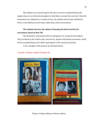 24
The students are assessed based on the above activities conducted during the
regular classes in an informal atmosphere to help them overcome the exam fear. Since the
assessments are conducted as a routine activity, the students answer them effortlessly.
SAS is a fun-filled activity for them, rather than a form of assessment.
The students also have the option of choosing the kind of activity for
assessments, based on their MI.
The Summative Assessments (SA) are designed to be scoring for the students.
They are based on the written exam, oral activity, projects and internal assessment, which
will be awarded based on the child‟s participation in the classroom activities.
A few examples of the projects are illustrated below.
Example 1.Subject: English; Standard: III
Project: Collage making on famous authors
 