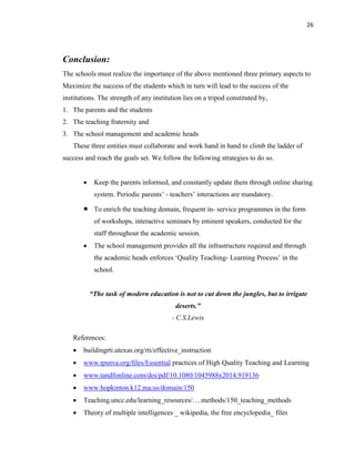 26
Conclusion:
The schools must realize the importance of the above mentioned three primary aspects to
Maximize the success of the students which in turn will lead to the success of the
institutions. The strength of any institution lies on a tripod constituted by,
1. The parents and the students
2. The teaching fraternity and
3. The school management and academic heads
These three entities must collaborate and work hand in hand to climb the ladder of
success and reach the goals set. We follow the following strategies to do so.
 Keep the parents informed, and constantly update them through online sharing
system. Periodic parents‟ - teachers‟ interactions are mandatory.
 To enrich the teaching domain, frequent in- service programmes in the form
of workshops, interactive seminars by eminent speakers, conducted for the
staff throughout the academic session.
 The school management provides all the infrastructure required and through
the academic heads enforces „Quality Teaching- Learning Process‟ in the
school.
“The task of modern education is not to cut down the jungles, but to irrigate
deserts.”
- C.S.Lewis
References:
 buildingrti.utexas.org/rti/effective_instruction
 www.tpsnva.org/files/Essential practices of High Quality Teaching and Learning
 www.tandfonline.com/doi/pdf/10.1080/1045988x2014.919136
 www.hopkinton.k12.ma.us/domain/150
 Teaching.uncc.edu/learning_resources/….methods/150_teaching_methods
 Theory of multiple intelligences _ wikipedia, the free encyclopedia_ files
 
