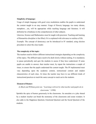 3
Simplicity of language:
Usage of simple language with good voice modulation enables the pupils to understand
the content taught in an easy manner. Usage of flowery language, too many idioms,
metaphors….etc, will be appropriate while teaching language and literature. It will
definitely be a hindrance in the comprehension of other subjects.
Likewise, Science and Mathematics must be taught with precision. Teaching and learning
of Humanities discipline is fun filled, if it is explained with relevance to realities of life.
Example: The concept of democracy can be introduced in IV standard, using election
procedure to select the class leader.
The complexity of the topic:
The teachers need to follow different instructional strategies depending on the complexity
of the topics. The difficult topics need to be dealt slowly without rushing. It is mandatory
to pause periodically and quiz the students to assess if they have understood. If some
pupils are unable to answer, then teacher must, by repeat the instructions a couple of
times, to ensure that the pupils understand the content taught. The IP implemented must
vary depending upon the academic content, instructional content and student
characteristics of each class. At times the teacher may have to use different kinds of
instructional practices to teach the same concept to reach out to the students.
Element of Humor:
As Black and William point out, “Learning is driven by what teacher and pupils do in
classrooms.” (1998)
Sprinkle the spice of humor generously in the classrooms. An anecdote or a joke shared
by a student /teacher can break the monotony of the classrooms and create wonders. It
also adds to the Happiness Quotient, Emotional Quotient and the Social Quotient of the
students.
 