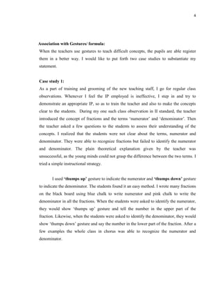 4
Association with Gestures/ formula:
When the teachers use gestures to teach difficult concepts, the pupils are able register
them in a better way. I would like to put forth two case studies to substantiate my
statement.
Case study 1:
As a part of training and grooming of the new teaching staff, I go for regular class
observations. Whenever I feel the IP employed is ineffective, I step in and try to
demonstrate an appropriate IP, so as to train the teacher and also to make the concepts
clear to the students. During my one such class observation in II standard, the teacher
introduced the concept of fractions and the terms „numerator‟ and „denominator‟. Then
the teacher asked a few questions to the students to assess their understanding of the
concepts. I realized that the students were not clear about the terms, numerator and
denominator. They were able to recognize fractions but failed to identify the numerator
and denominator. The plain theoretical explanation given by the teacher was
unsuccessful, as the young minds could not grasp the difference between the two terms. I
tried a simple instructional strategy.
I used ‘thumps up’ gesture to indicate the numerator and ‘thumps down’ gesture
to indicate the denominator. The students found it an easy method. I wrote many fractions
on the black board using blue chalk to write numerator and pink chalk to write the
denominator in all the fractions. When the students were asked to identify the numerator,
they would show „thumps up‟ gesture and tell the number in the upper part of the
fraction. Likewise, when the students were asked to identify the denominator, they would
show „thumps down‟ gesture and say the number in the lower part of the fraction. After a
few examples the whole class in chorus was able to recognize the numerator and
denominator.
 