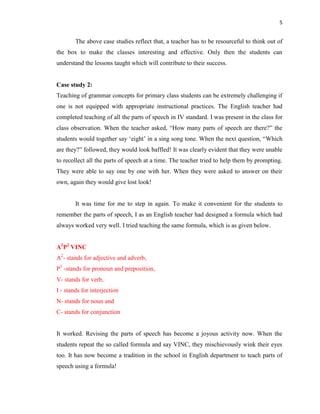 5
The above case studies reflect that, a teacher has to be resourceful to think out of
the box to make the classes interesting and effective. Only then the students can
understand the lessons taught which will contribute to their success.
Case study 2:
Teaching of grammar concepts for primary class students can be extremely challenging if
one is not equipped with appropriate instructional practices. The English teacher had
completed teaching of all the parts of speech in IV standard. I was present in the class for
class observation. When the teacher asked, “How many parts of speech are there?” the
students would together say „eight‟ in a sing song tone. When the next question, “Which
are they?” followed, they would look baffled! It was clearly evident that they were unable
to recollect all the parts of speech at a time. The teacher tried to help them by prompting.
They were able to say one by one with her. When they were asked to answer on their
own, again they would give lost look!
It was time for me to step in again. To make it convenient for the students to
remember the parts of speech, I as an English teacher had designed a formula which had
always worked very well. I tried teaching the same formula, which is as given below.
A2
P2
VINC
A2
- stands for adjective and adverb,
P2
-stands for pronoun and preposition,
V- stands for verb,
I - stands for interjection
N- stands for noun and
C- stands for conjunction
It worked. Revising the parts of speech has become a joyous activity now. When the
students repeat the so called formula and say VINC, they mischievously wink their eyes
too. It has now become a tradition in the school in English department to teach parts of
speech using a formula!
 