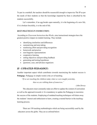 8
To put in a nutshell, the teachers should be resourceful enough to improvise The IP as per
the needs of their students so that the knowledge imparted by them is absorbed by the
students successfully.
Let‟s remember, if an egg breaks open naturally, it is the beginning of a new life;
if it is broken forcefully, it is the end of life.
BEST PRACTICES IN INSTRUCTION:
According to Classroom Instruction that Works, nine instructional strategies have the
greatest positive impact on student learning. They include:
 identifying similarities and differences
 summarizing and note-taking
 reinforcing effort and providing recognition
 homework and practice
 non-linguistic representations
 cooperative learning
 setting objectives and providing feedback
 generating and testing hypotheses
 questions, cues, and advance organizers
II - UPDATED PEDAGOGY:
Another important aspect which contributes towards maximizing the student success is
Pedagogy. Pedagogy in simple words is the art of teaching.
“If we are teaching the children today what we were taught yesterday,
then we are robbing them of tomorrow.”
- John Dewey
The educators must constantly make an effort to update the content of curriculum
as well as the approach towards it. It is mandatory to update the Pedagogy to maximize
the success of the students. Employing of outdated teaching techniques will drain away
the students‟ interest and enthusiasm to learn, creating a mental barrier in the teaching-
learning process.
There are 150 teaching methodologies which are being successfully used by the
educators across the globe. They are as enlisted below:
 