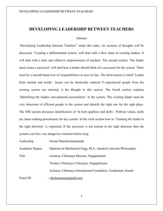 DEVELOPING LEADERSHIP BETWEEN TEACHERS
1
DEVELOPING LEADERSHIP BETWEEN TEACHERS
Abstract
“Developing Leadership between Teachers” under this topic, six sections of thoughts will be
discussed. ‘Creating a differentiated system’ will deal with a flow chart of creating leaders. It
will deal with a slow and effective empowerment of teachers. The second section ‘The leader
must create a successor’ will deal how a leader should think of a successor for the system. There
must be a smooth hand over of responsibilities to next-in-line. The third section is titled ‘Leader
from outside and inside’. Issues can be drastically reduced if experienced people from the
existing system are selected, is the thought in this section. The fourth section explains
‘Identifying the leaders and potential personalities’ in the system. The existing leader must be
very observant of efficient people in the system and identify the right one for the right place.
The fifth section discusses identification of ‘In born qualities and skills’. Without values, skills
are chaos making powerhouse for any system. In the sixth section how to ‘Training the leader in
the right direction’ is explained. If the successor is not trained in the right direction then the
systems can face very dangerous situation before long.
Authorship : Swami Ramakrishnananda
Academic Degree : Diploma in Mechanical Engg, M.A., Sanskrit (Advaita Philosophy)
Title : Acharya, Chinmaya Mission, Nagapattinam
Trustee, Chinmaya Vidyalaya, Nagapattinam
Acharya, Chinmaya International Foundation, Ernakulum, Kerala
Email ID : srkchinmaya@gmail.com
 