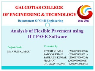 RITESH KUMAR (2000970009020)
SABOOR KHAN (2000970009021)
SAURABH KUMAR (2000970009024)
PRABHAT (2000970009015)
DIGVIJAY YADAV (2000970009010)
Presented By
Project Guide
Mr. ARUN KUMAR
Analysis of Flexible Pavement using
IIT-PAVE Software
Department Of Civil Engineering
 