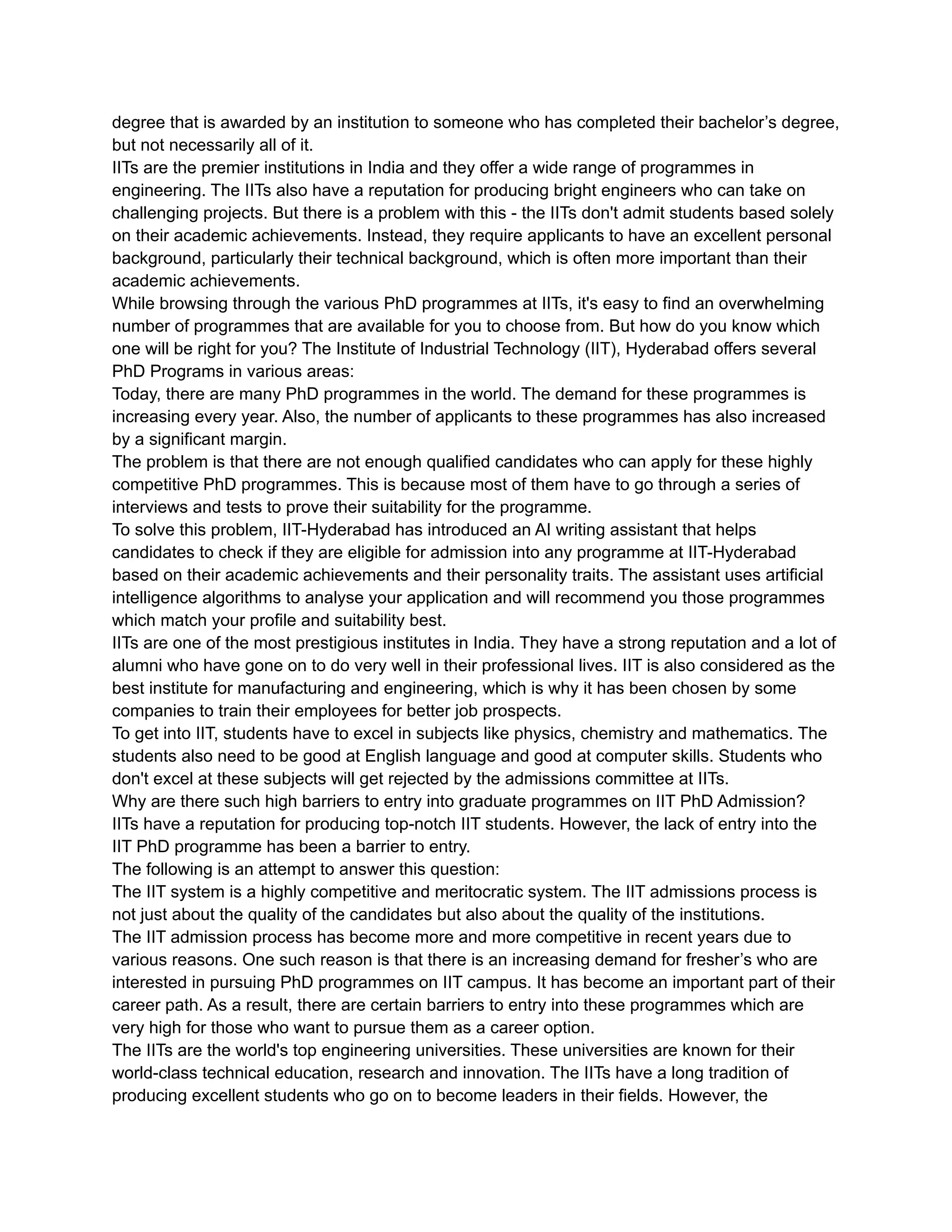 degree that is awarded by an institution to someone who has completed their bachelor’s degree,
but not necessarily all of it.
IITs are the premier institutions in India and they offer a wide range of programmes in
engineering. The IITs also have a reputation for producing bright engineers who can take on
challenging projects. But there is a problem with this - the IITs don't admit students based solely
on their academic achievements. Instead, they require applicants to have an excellent personal
background, particularly their technical background, which is often more important than their
academic achievements.
While browsing through the various PhD programmes at IITs, it's easy to find an overwhelming
number of programmes that are available for you to choose from. But how do you know which
one will be right for you? The Institute of Industrial Technology (IIT), Hyderabad offers several
PhD Programs in various areas:
Today, there are many PhD programmes in the world. The demand for these programmes is
increasing every year. Also, the number of applicants to these programmes has also increased
by a significant margin.
The problem is that there are not enough qualified candidates who can apply for these highly
competitive PhD programmes. This is because most of them have to go through a series of
interviews and tests to prove their suitability for the programme.
To solve this problem, IIT-Hyderabad has introduced an AI writing assistant that helps
candidates to check if they are eligible for admission into any programme at IIT-Hyderabad
based on their academic achievements and their personality traits. The assistant uses artificial
intelligence algorithms to analyse your application and will recommend you those programmes
which match your profile and suitability best.
IITs are one of the most prestigious institutes in India. They have a strong reputation and a lot of
alumni who have gone on to do very well in their professional lives. IIT is also considered as the
best institute for manufacturing and engineering, which is why it has been chosen by some
companies to train their employees for better job prospects.
To get into IIT, students have to excel in subjects like physics, chemistry and mathematics. The
students also need to be good at English language and good at computer skills. Students who
don't excel at these subjects will get rejected by the admissions committee at IITs.
Why are there such high barriers to entry into graduate programmes on IIT PhD Admission?
IITs have a reputation for producing top-notch IIT students. However, the lack of entry into the
IIT PhD programme has been a barrier to entry.
The following is an attempt to answer this question:
The IIT system is a highly competitive and meritocratic system. The IIT admissions process is
not just about the quality of the candidates but also about the quality of the institutions.
The IIT admission process has become more and more competitive in recent years due to
various reasons. One such reason is that there is an increasing demand for fresher’s who are
interested in pursuing PhD programmes on IIT campus. It has become an important part of their
career path. As a result, there are certain barriers to entry into these programmes which are
very high for those who want to pursue them as a career option.
The IITs are the world's top engineering universities. These universities are known for their
world-class technical education, research and innovation. The IITs have a long tradition of
producing excellent students who go on to become leaders in their fields. However, the
 