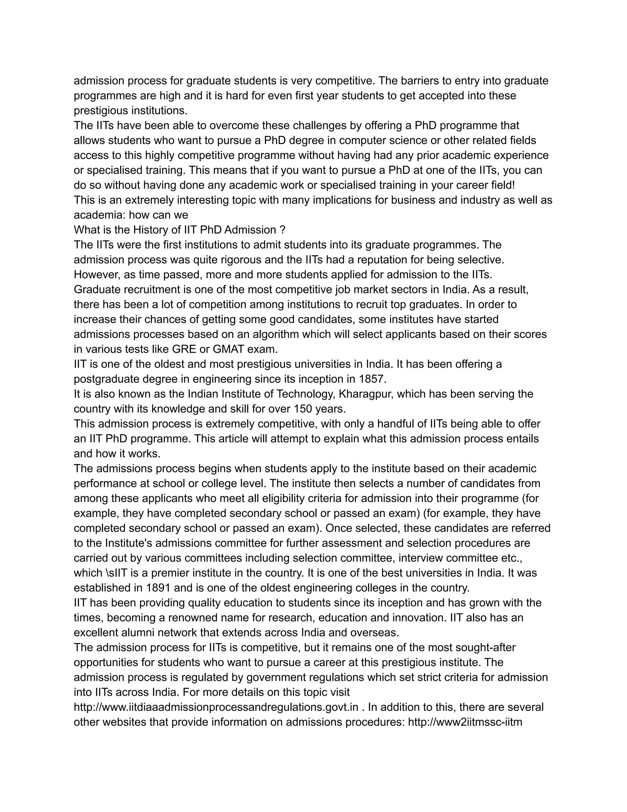 admission process for graduate students is very competitive. The barriers to entry into graduate
programmes are high and it is hard for even first year students to get accepted into these
prestigious institutions.
The IITs have been able to overcome these challenges by offering a PhD programme that
allows students who want to pursue a PhD degree in computer science or other related fields
access to this highly competitive programme without having had any prior academic experience
or specialised training. This means that if you want to pursue a PhD at one of the IITs, you can
do so without having done any academic work or specialised training in your career field!
This is an extremely interesting topic with many implications for business and industry as well as
academia: how can we
What is the History of IIT PhD Admission ?
The IITs were the first institutions to admit students into its graduate programmes. The
admission process was quite rigorous and the IITs had a reputation for being selective.
However, as time passed, more and more students applied for admission to the IITs.
Graduate recruitment is one of the most competitive job market sectors in India. As a result,
there has been a lot of competition among institutions to recruit top graduates. In order to
increase their chances of getting some good candidates, some institutes have started
admissions processes based on an algorithm which will select applicants based on their scores
in various tests like GRE or GMAT exam.
IIT is one of the oldest and most prestigious universities in India. It has been offering a
postgraduate degree in engineering since its inception in 1857.
It is also known as the Indian Institute of Technology, Kharagpur, which has been serving the
country with its knowledge and skill for over 150 years.
This admission process is extremely competitive, with only a handful of IITs being able to offer
an IIT PhD programme. This article will attempt to explain what this admission process entails
and how it works.
The admissions process begins when students apply to the institute based on their academic
performance at school or college level. The institute then selects a number of candidates from
among these applicants who meet all eligibility criteria for admission into their programme (for
example, they have completed secondary school or passed an exam) (for example, they have
completed secondary school or passed an exam). Once selected, these candidates are referred
to the Institute's admissions committee for further assessment and selection procedures are
carried out by various committees including selection committee, interview committee etc.,
which sIIT is a premier institute in the country. It is one of the best universities in India. It was
established in 1891 and is one of the oldest engineering colleges in the country.
IIT has been providing quality education to students since its inception and has grown with the
times, becoming a renowned name for research, education and innovation. IIT also has an
excellent alumni network that extends across India and overseas.
The admission process for IITs is competitive, but it remains one of the most sought-after
opportunities for students who want to pursue a career at this prestigious institute. The
admission process is regulated by government regulations which set strict criteria for admission
into IITs across India. For more details on this topic visit
http://www.iitdiaaadmissionprocessandregulations.govt.in . In addition to this, there are several
other websites that provide information on admissions procedures: http://www2iitmssc-iitm
 