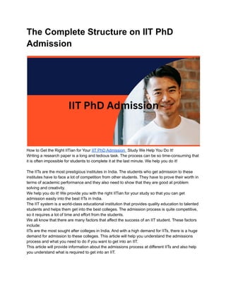 The Complete Structure on IIT PhD
Admission
How to Get the Right IITian for Your IIT PhD Admission Study We Help You Do It!
Writing a research paper is a long and tedious task. The process can be so time-consuming that
it is often impossible for students to complete it at the last minute. We help you do it!
The IITs are the most prestigious institutes in India. The students who get admission to these
institutes have to face a lot of competition from other students. They have to prove their worth in
terms of academic performance and they also need to show that they are good at problem
solving and creativity.
We help you do it! We provide you with the right IITian for your study so that you can get
admission easily into the best IITs in India.
The IIT system is a world-class educational institution that provides quality education to talented
students and helps them get into the best colleges. The admission process is quite competitive,
so it requires a lot of time and effort from the students.
We all know that there are many factors that affect the success of an IIT student. These factors
include:
IITs are the most sought after colleges in India. And with a high demand for IITs, there is a huge
demand for admission to these colleges. This article will help you understand the admissions
process and what you need to do if you want to get into an IIT.
This article will provide information about the admissions process at different IITs and also help
you understand what is required to get into an IIT.
 