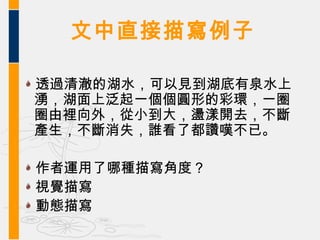 文中直接描寫例子

透過清澈的湖水，可以見到湖底有泉水上
湧，湖面上泛起一個個圓形的彩環，一圈
圈由裡向外，從小到大，盪漾開去，不斷
產生，不斷消失，誰看了都讚嘆不已。

作者運用了哪種描寫角度？
視覺描寫
動態描寫
 