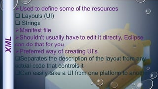 XML Used to define some of the resources
 Layouts (UI)
 Strings
Manifest file
Shouldn't usually have to edit it directly, Eclipse
can do that for you
Preferred way of creating UI’s
Separates the description of the layout from any
actual code that controls it
Can easily take a UI from one platform to another
 