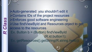 RClass
Auto-generated: you shouldn't edit it
Contains IDs of the project resources
Enforces good software engineering
Use findViewById and Resources object to get
access to the resources
Ex. Button b = (Button) findViewById
(R.id.button1);
Ex. getResources().getString(R.string.hello));
 